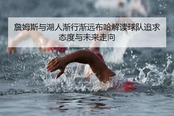 詹姆斯与湖人渐行渐远布哈解读球队追求态度与未来走向 - Kaiyun